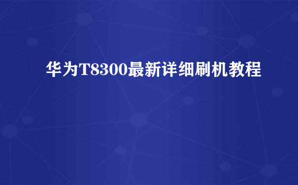 华为T8300最新详细刷机教程