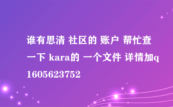 谁有思清 社区的 账户 帮忙查一下 kara的 一个文件 详情加q1605623752