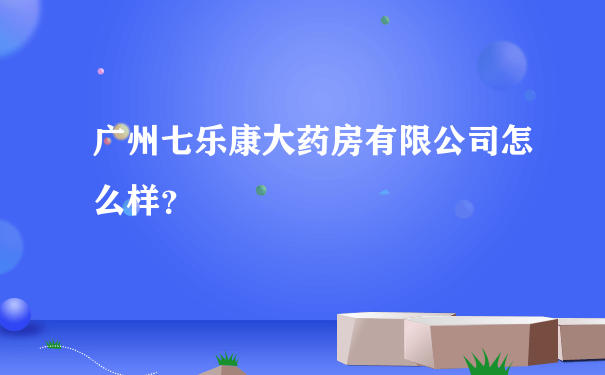 广州七乐康大药房有限公司怎么样？