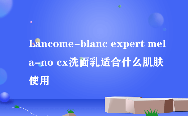 Lancome-blanc expert mela-no cx洗面乳适合什么肌肤使用
