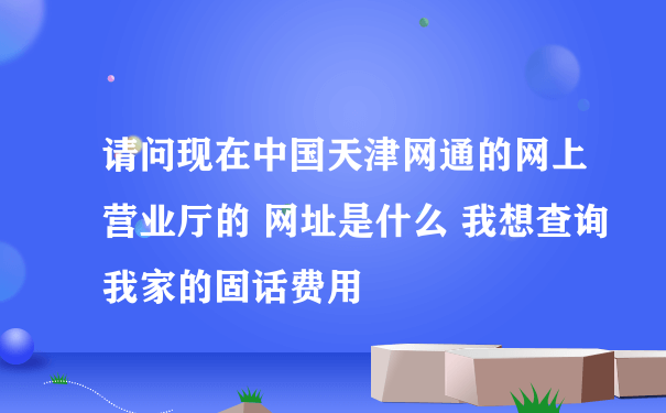 请问现在中国天津网通的网上营业厅的 网址是什么 我想查询我家的固话费用