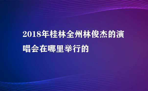 2018年桂林全州林俊杰的演唱会在哪里举行的