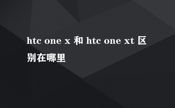 htc one x 和 htc one xt 区别在哪里