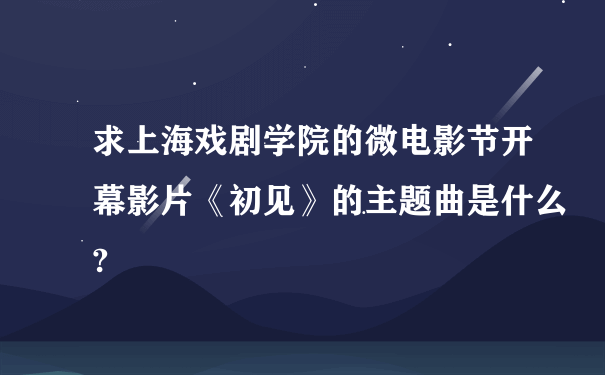 求上海戏剧学院的微电影节开幕影片《初见》的主题曲是什么?