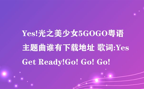 Yes!光之美少女5GOGO粤语主题曲谁有下载地址 歌词:Yes Get Ready!Go! Go! Go!