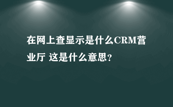 在网上查显示是什么CRM营业厅 这是什么意思？