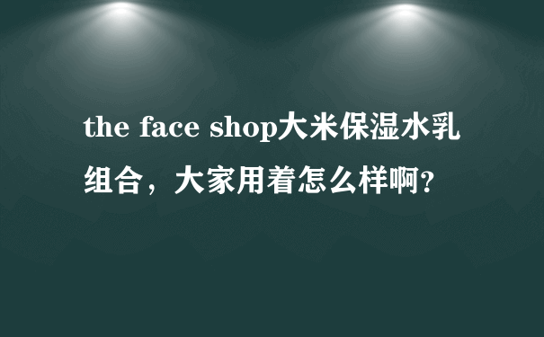 the face shop大米保湿水乳组合，大家用着怎么样啊？