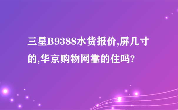 三星B9388水货报价,屏几寸的,华京购物网靠的住吗?