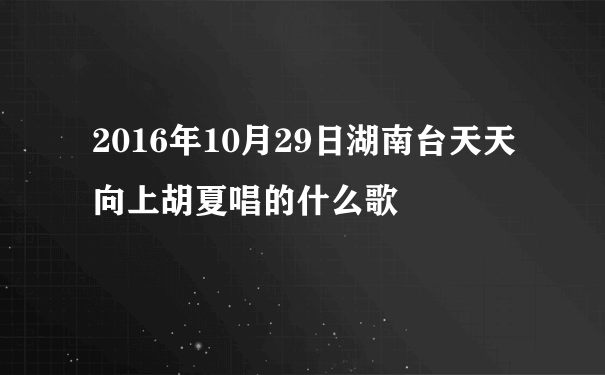2016年10月29日湖南台天天向上胡夏唱的什么歌
