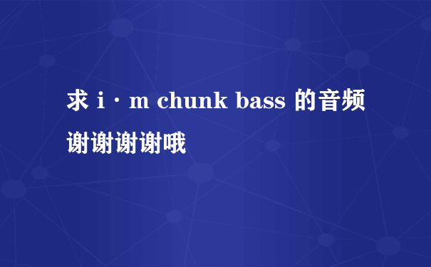 求 i·m chunk bass 的音频 谢谢谢谢哦
