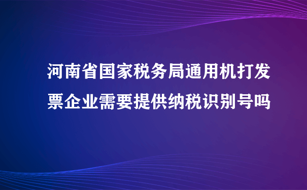 河南省国家税务局通用机打发票企业需要提供纳税识别号吗
