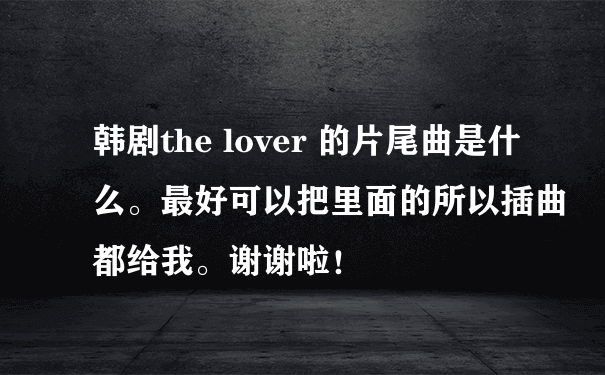 韩剧the lover 的片尾曲是什么。最好可以把里面的所以插曲都给我。谢谢啦！?