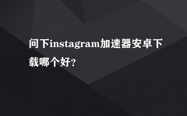 问下instagram加速器安卓下载哪个好？