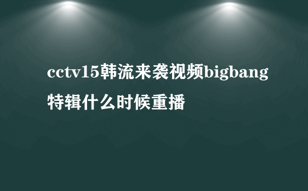cctv15韩流来袭视频bigbang特辑什么时候重播