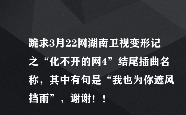 跪求3月22网湖南卫视变形记之“化不开的网4”结尾插曲名称，其中有句是“我也为你遮风挡雨”，谢谢！！
