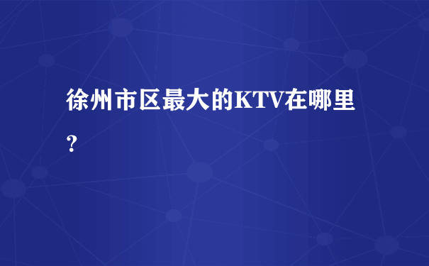 徐州市区最大的KTV在哪里？