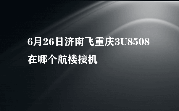 6月26日济南飞重庆3U8508在哪个航楼接机
