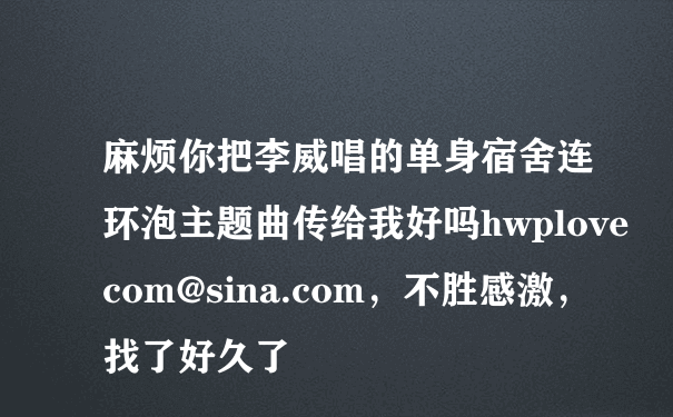 麻烦你把李威唱的单身宿舍连环泡主题曲传给我好吗hwplovecom@sina.com，不胜感激，找了好久了