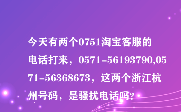 今天有两个0751淘宝客服的电话打来，0571-56193790,0571-56368673，这两个浙江杭州号码，是骚扰电话吗？