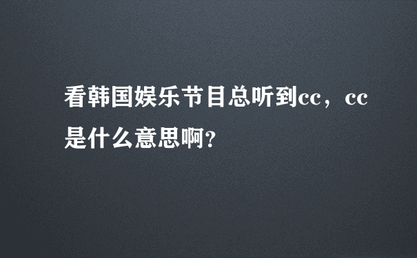 看韩国娱乐节目总听到cc，cc是什么意思啊？