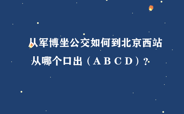 从军博坐公交如何到北京西站 从哪个口出（A B C D）？