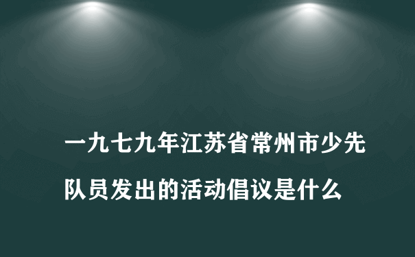 
一九七九年江苏省常州市少先队员发出的活动倡议是什么
