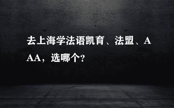 去上海学法语凯育、法盟、AAA，选哪个？