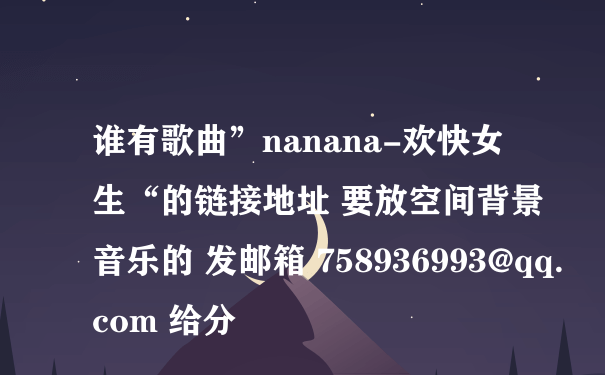 谁有歌曲”nanana-欢快女生“的链接地址 要放空间背景音乐的 发邮箱 758936993@qq.com 给分