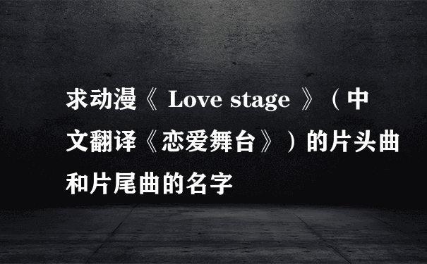 求动漫《 Love stage 》（中文翻译《恋爱舞台》）的片头曲和片尾曲的名字