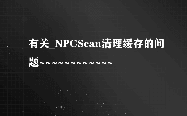 有关_NPCScan清理缓存的问题~~~~~~~~~~~~