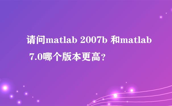 请问matlab 2007b 和matlab 7.0哪个版本更高？