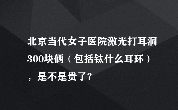 北京当代女子医院激光打耳洞300块俩（包括钛什么耳环），是不是贵了?