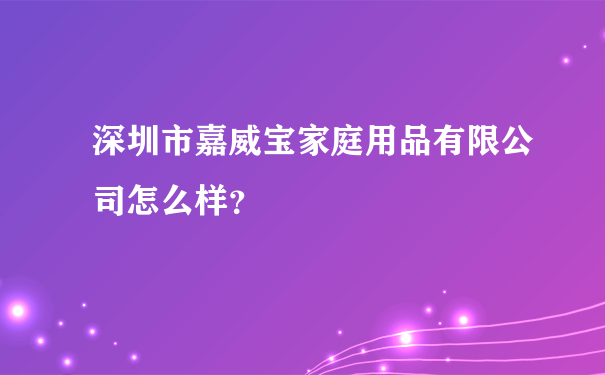 深圳市嘉威宝家庭用品有限公司怎么样？