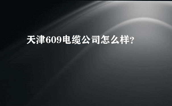 天津609电缆公司怎么样？