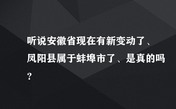 听说安徽省现在有新变动了、凤阳县属于蚌埠市了、是真的吗？