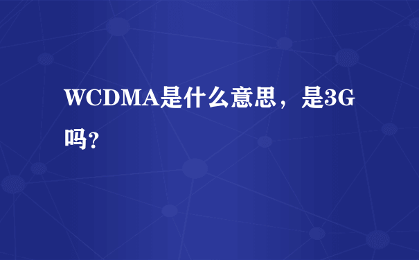 WCDMA是什么意思，是3G吗？