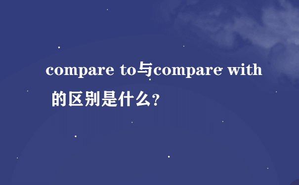 compare to与compare with 的区别是什么？