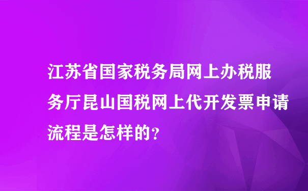 江苏省国家税务局网上办税服务厅昆山国税网上代开发票申请流程是怎样的？