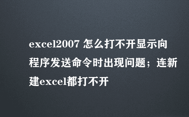 excel2007 怎么打不开显示向程序发送命令时出现问题；连新建excel都打不开