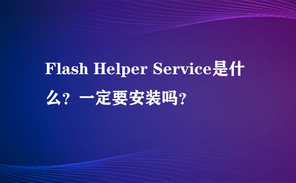 Flash Helper Service是什么？一定要安装吗？