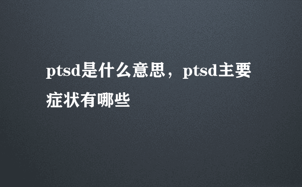 ptsd是什么意思，ptsd主要症状有哪些