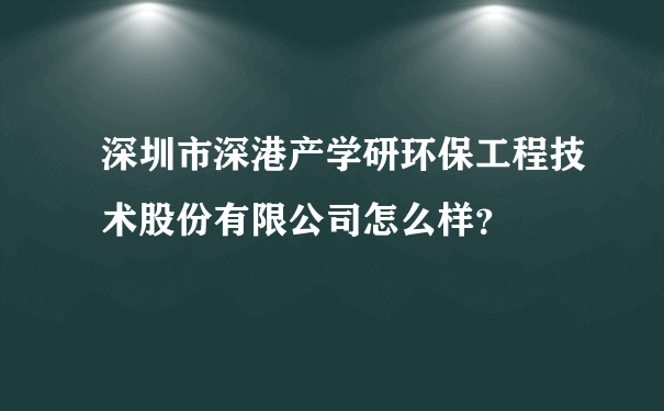 深圳市深港产学研环保工程技术股份有限公司怎么样？