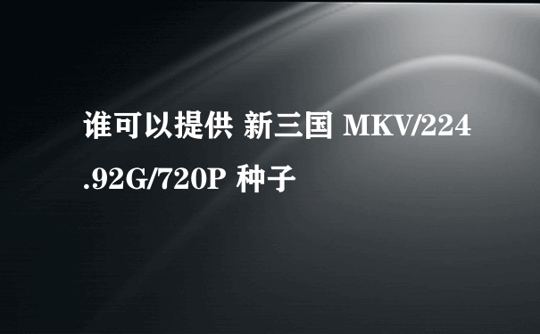 谁可以提供 新三国 MKV/224.92G/720P 种子