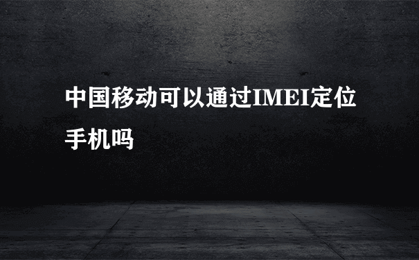中国移动可以通过IMEI定位手机吗