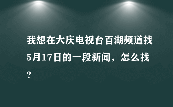 我想在大庆电视台百湖频道找5月17日的一段新闻，怎么找？