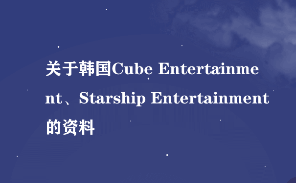 关于韩国Cube Entertainment、Starship Entertainment的资料