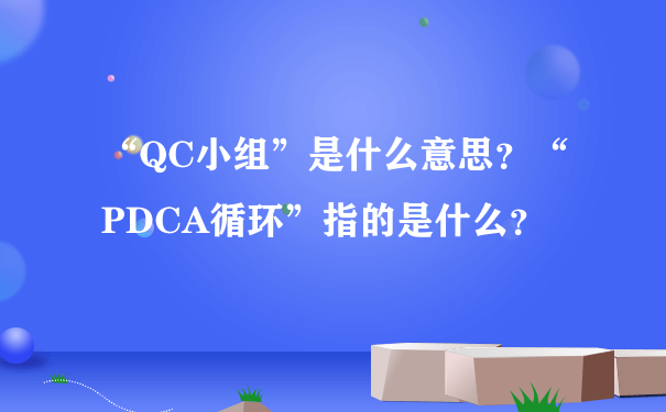 “QC小组”是什么意思？“PDCA循环”指的是什么？