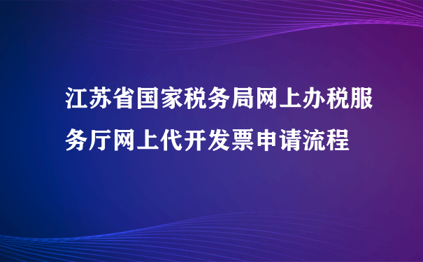 江苏省国家税务局网上办税服务厅网上代开发票申请流程