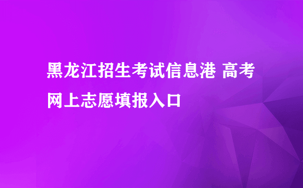 黑龙江招生考试信息港 高考网上志愿填报入口