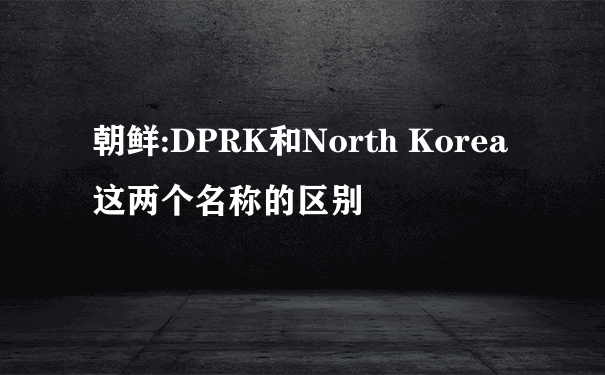 朝鲜:DPRK和North Korea这两个名称的区别